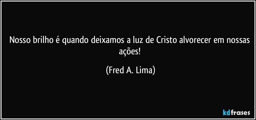 Nosso brilho é quando deixamos a luz de Cristo alvorecer em nossas ações! (Fred A. Lima)