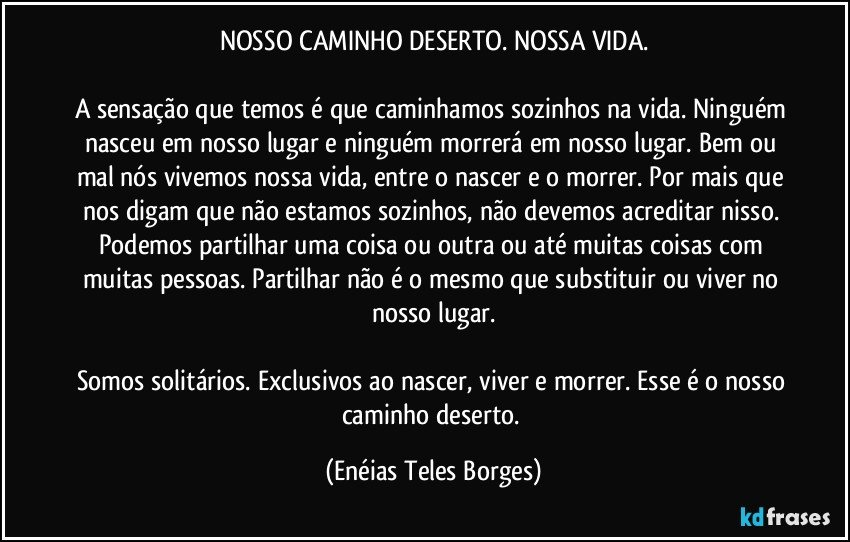 NOSSO CAMINHO DESERTO. NOSSA VIDA.

A sensação que temos é que caminhamos sozinhos na vida. Ninguém nasceu em nosso lugar e ninguém morrerá em nosso lugar. Bem ou mal nós vivemos nossa vida, entre o nascer e o morrer. Por mais que nos digam que não estamos sozinhos, não devemos acreditar nisso. Podemos partilhar uma coisa ou outra ou até muitas coisas com muitas pessoas. Partilhar não é o mesmo que substituir ou viver no nosso lugar.

Somos solitários. Exclusivos ao nascer, viver e morrer. Esse é o nosso caminho deserto. (Enéias Teles Borges)