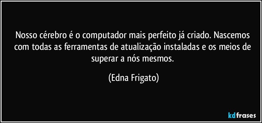 Nosso cérebro é o computador mais perfeito já criado. Nascemos com todas as ferramentas de atualização instaladas e os meios de superar a nós mesmos. (Edna Frigato)