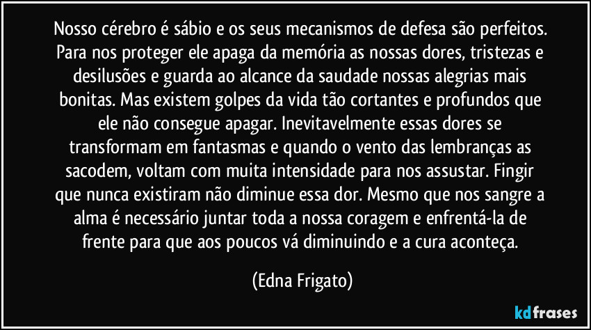 Nosso cérebro é sábio e os seus mecanismos de defesa são perfeitos. Para nos proteger ele apaga da memória as nossas dores, tristezas e desilusões e guarda ao alcance da saudade nossas alegrias mais bonitas. Mas existem golpes da vida tão cortantes e profundos que ele não consegue apagar. Inevitavelmente essas dores se transformam em fantasmas  e quando o vento das lembranças as sacodem, voltam com muita intensidade para nos assustar. Fingir que nunca existiram não diminue essa dor. Mesmo que nos sangre a alma é necessário juntar toda a nossa coragem e enfrentá-la de frente para que aos poucos  vá diminuindo e a cura aconteça. (Edna Frigato)