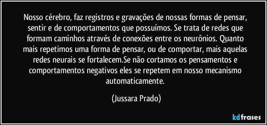 Nosso cérebro, faz registros e gravações de nossas formas de pensar, sentir e de comportamentos que possuímos. Se trata de redes que formam caminhos através de conexões entre os neurônios. Quanto mais repetimos uma forma de pensar, ou de comportar, mais aquelas redes neurais se fortalecem.Se não cortamos os pensamentos e comportamentos negativos eles se repetem em nosso mecanismo automaticamente. (Jussara Prado)