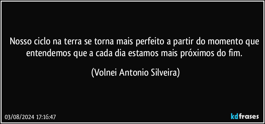 Nosso ciclo na terra se torna mais perfeito a partir do momento que entendemos que a cada dia estamos mais próximos do fim. (Volnei Antonio Silveira)