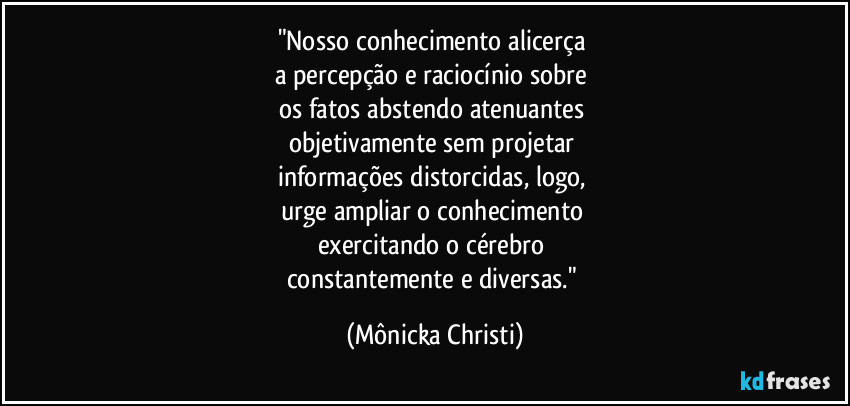 "Nosso conhecimento alicerça
a percepção e raciocínio sobre
os fatos abstendo atenuantes
objetivamente sem projetar
informações distorcidas, logo,
urge ampliar o conhecimento
exercitando o cérebro
constantemente e diversas." (Mônicka Christi)