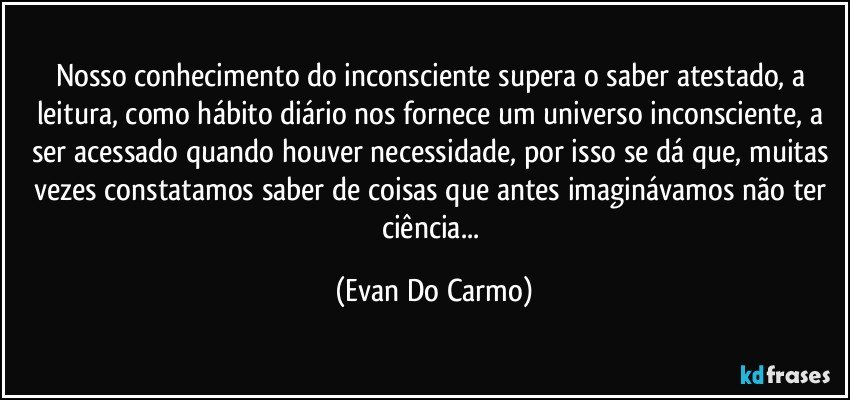 Nosso conhecimento do inconsciente supera o saber atestado, a leitura, como hábito diário nos fornece um universo inconsciente, a ser acessado quando houver necessidade, por isso se dá que, muitas vezes constatamos saber de coisas que antes imaginávamos não ter ciência... (Evan Do Carmo)