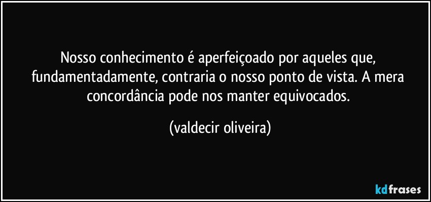 Nosso conhecimento é aperfeiçoado por aqueles que, fundamentadamente, contraria o nosso ponto de vista. A mera concordância pode nos manter equivocados. (valdecir oliveira)