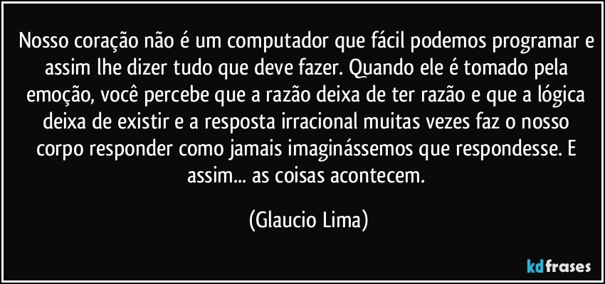 Nosso coração não é um computador que fácil podemos programar e assim lhe dizer tudo que deve fazer.  Quando ele é tomado pela emoção, você percebe que a razão deixa de ter razão e que a lógica deixa de existir e a resposta irracional muitas vezes faz o nosso corpo responder como jamais imaginássemos que respondesse. E assim... as coisas acontecem. (Glaucio Lima)