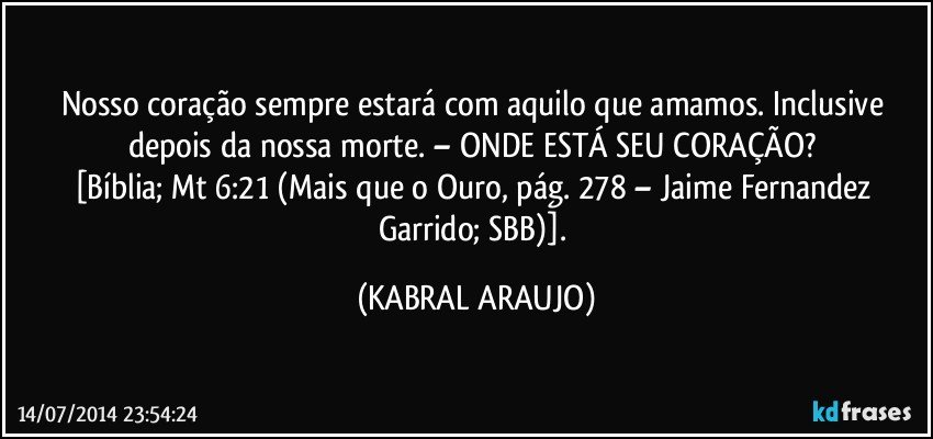 Nosso coração sempre estará com aquilo que amamos. Inclusive depois da nossa morte. – ONDE ESTÁ SEU CORAÇÃO? 
[Bíblia; Mt 6:21 (Mais que o Ouro, pág. 278 – Jaime Fernandez Garrido; SBB)]. (KABRAL ARAUJO)