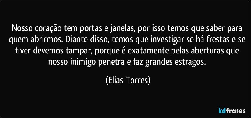 Nosso coração tem portas e janelas, por isso temos que saber para quem abrirmos. Diante disso, temos que investigar se há frestas e se tiver devemos tampar, porque é exatamente pelas aberturas que nosso inimigo penetra e faz grandes estragos. (Elias Torres)