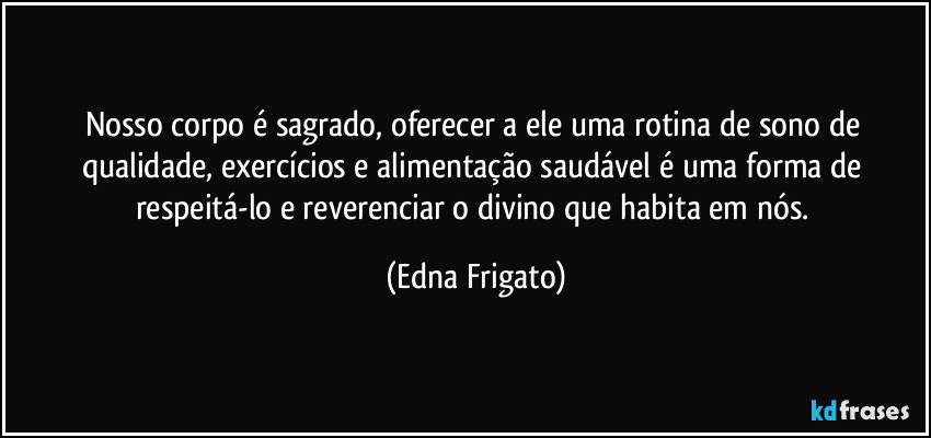 Nosso corpo é sagrado, oferecer a ele uma rotina de sono de qualidade, exercícios e alimentação saudável é uma forma de respeitá-lo e reverenciar o divino que habita em nós. (Edna Frigato)