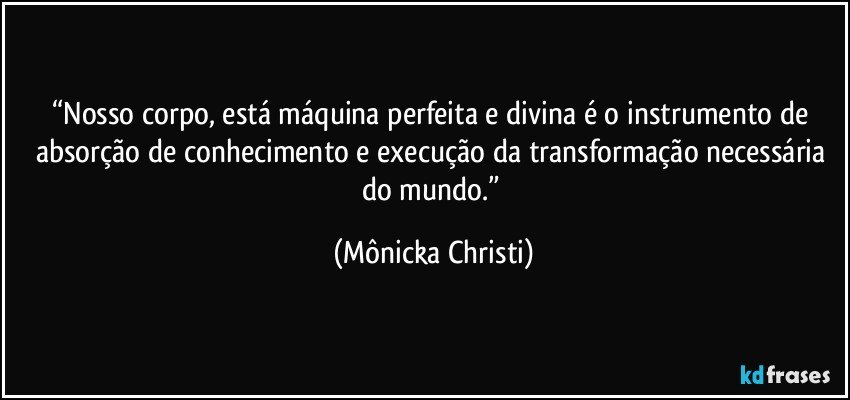 “Nosso corpo, está máquina perfeita e divina é o instrumento de absorção de conhecimento e execução da transformação necessária do mundo.” (Mônicka Christi)