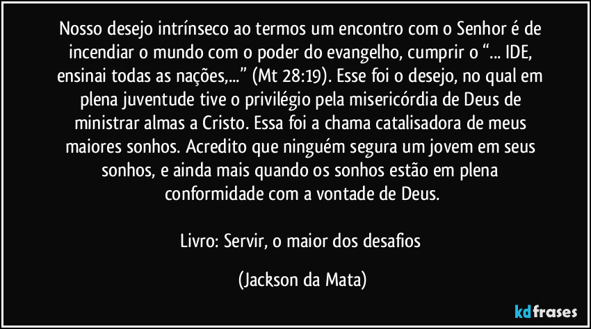 Nosso desejo intrínseco ao termos um encontro com o Senhor é de incendiar o mundo com o poder do evangelho, cumprir o “... IDE, ensinai todas as nações,...” (Mt 28:19). Esse foi o desejo, no qual em plena juventude tive o privilégio pela misericórdia de Deus de ministrar almas a Cristo. Essa foi a chama catalisadora de meus maiores sonhos. Acredito que ninguém segura um jovem em seus sonhos, e ainda mais quando os sonhos estão em plena conformidade com a vontade de Deus.

Livro: Servir, o maior dos desafios (Jackson da Mata)