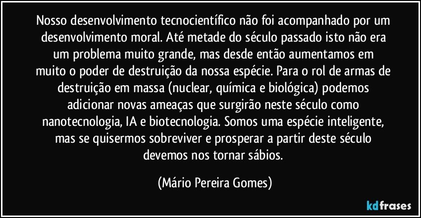 Nosso desenvolvimento tecnocientífico não foi acompanhado por um desenvolvimento moral. Até metade do século passado isto não era um problema muito grande, mas desde então aumentamos em muito o poder de destruição da nossa espécie. Para o rol de armas de destruição em massa (nuclear, química e biológica) podemos adicionar novas ameaças que surgirão neste século como nanotecnologia, IA e biotecnologia. Somos uma espécie inteligente, mas se quisermos sobreviver e prosperar a partir deste século devemos nos tornar sábios. (Mário Pereira Gomes)