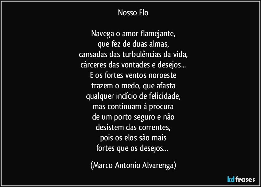 Nosso Elo

Navega o amor flamejante,
que fez de duas almas,
cansadas das turbulências da vida,
cárceres das vontades e desejos...
E os fortes ventos noroeste
trazem o medo, que afasta
qualquer indício de felicidade,
mas continuam à procura
de um porto seguro e não
desistem das correntes,
pois os elos são mais
fortes que os desejos... (Marco Antonio Alvarenga)