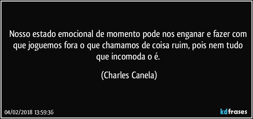 Nosso estado emocional de momento pode nos enganar e fazer com que joguemos fora o que chamamos de coisa ruim, pois nem tudo que incomoda o é. (Charles Canela)