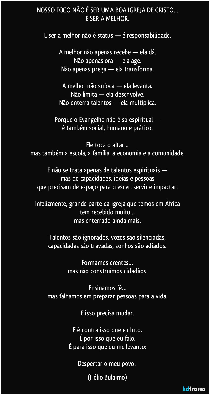 NOSSO FOCO NÃO É SER UMA BOA IGREJA DE CRISTO…
É SER A MELHOR.

E ser a melhor não é status — é responsabilidade.

A melhor não apenas recebe — ela dá.
Não apenas ora — ela age.
Não apenas prega — ela transforma.

A melhor não sufoca — ela levanta.
Não limita — ela desenvolve.
Não enterra talentos — ela multiplica.

Porque o Evangelho não é só espiritual —
é também social, humano e prático.

Ele toca o altar…
mas também a escola, a família, a economia e a comunidade.

E não se trata apenas de talentos espirituais —
mas de capacidades, ideias e pessoas
que precisam de espaço para crescer, servir e impactar.

Infelizmente, grande parte da igreja que temos em África
tem recebido muito…
mas enterrado ainda mais.

Talentos são ignorados, vozes são silenciadas,
capacidades são travadas, sonhos são adiados.

Formamos crentes…
mas não construímos cidadãos.

Ensinamos fé…
mas falhamos em preparar pessoas para a vida.

E isso precisa mudar.

E é contra isso que eu luto.
É por isso que eu falo.
É para isso que eu me levanto:

Despertar o meu povo. (Hélio Bulaimo)