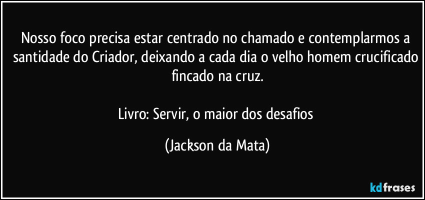 Nosso foco precisa estar centrado no chamado e contemplarmos a santidade do Criador, deixando a cada dia o velho homem crucificado fincado na cruz.

Livro: Servir, o maior dos desafios (Jackson da Mata)