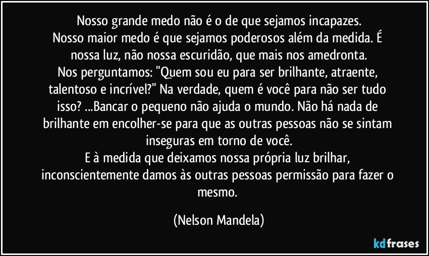 Nosso grande medo não é o de que sejamos incapazes.
Nosso maior medo é que sejamos poderosos além da medida. É nossa luz, não nossa escuridão, que mais nos amedronta.
Nos perguntamos: "Quem sou eu para ser brilhante, atraente, talentoso e incrível?" Na verdade, quem é você para não ser tudo isso? ...Bancar o pequeno não ajuda o mundo. Não há nada de brilhante em encolher-se para que as outras pessoas não se sintam inseguras em torno de você.
E à medida que deixamos nossa própria luz brilhar, inconscientemente damos às outras pessoas permissão para fazer o mesmo. (Nelson Mandela)