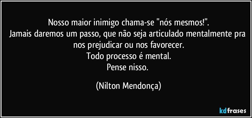 Nosso maior inimigo chama-se "nós mesmos!".
Jamais daremos um passo, que não seja articulado mentalmente pra nos prejudicar ou nos favorecer.
Todo processo é mental.
Pense nisso. (Nilton Mendonça)