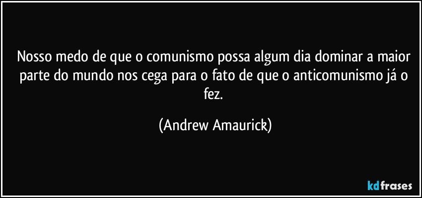 Nosso medo de que o comunismo possa algum dia dominar a maior parte do mundo nos cega para o fato de que o anticomunismo já o fez. (Andrew Amaurick)