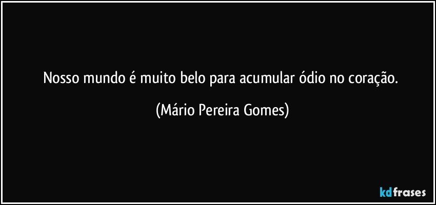 Nosso mundo é muito belo para acumular ódio no coração. (Mário Pereira Gomes)