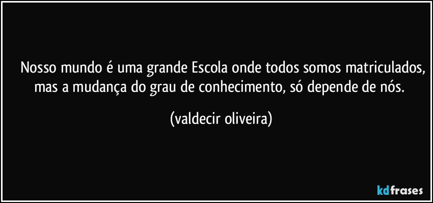 ⁠⁠Nosso mundo é uma grande Escola onde todos somos matriculados, mas a mudança do grau de conhecimento, só depende de nós. (valdecir oliveira)