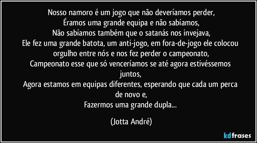 Nosso namoro é um jogo que não deveríamos perder,
Éramos uma grande equipa e não sabíamos,
Não sabíamos também que o satanás nos invejava,
Ele fez uma grande batota, um anti-jogo, em fora-de-jogo ele colocou orgulho entre nós e nos fez perder o campeonato,
Campeonato esse que só venceríamos se até agora estivéssemos juntos,
Agora estamos em equipas diferentes, esperando que cada um perca de novo e,
Fazermos uma grande dupla... (Jotta André)