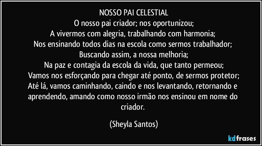 NOSSO PAI CELESTIAL
O nosso pai criador; nos oportunizou;
A vivermos com alegria, trabalhando com harmonia; 
Nos ensinando todos dias na escola como sermos trabalhador; 
Buscando assim, a nossa melhoria;
Na paz e contagia da escola da vida, que tanto permeou;
Vamos nos esforçando para chegar até ponto, de sermos protetor;
Até lá, vamos caminhando, caindo e nos levantando, retornando e aprendendo, amando como nosso irmão nos ensinou em nome do criador. (Sheyla Santos)