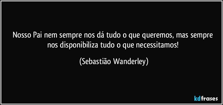 Nosso Pai nem sempre nos dá tudo o que queremos, mas sempre nos disponibiliza tudo o que necessitamos! (Sebastião Wanderley)