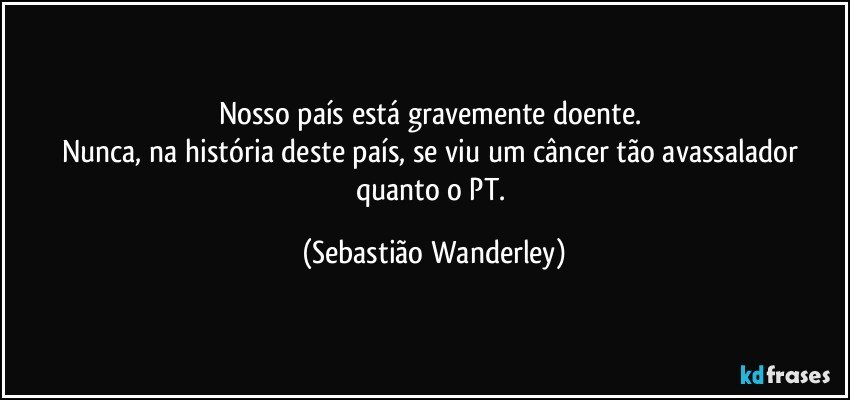 Nosso país está gravemente doente. 
Nunca, na história deste país, se viu um câncer tão avassalador quanto o PT. (Sebastião Wanderley)