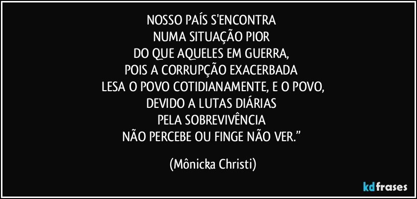 NOSSO PAÍS S'ENCONTRA 
NUMA SITUAÇÃO PIOR 
DO QUE AQUELES EM GUERRA, 
POIS A CORRUPÇÃO EXACERBADA 
LESA O POVO COTIDIANAMENTE, E O POVO,
DEVIDO A LUTAS DIÁRIAS 
PELA SOBREVIVÊNCIA 
NÃO PERCEBE OU FINGE NÃO VER.” (Mônicka Christi)