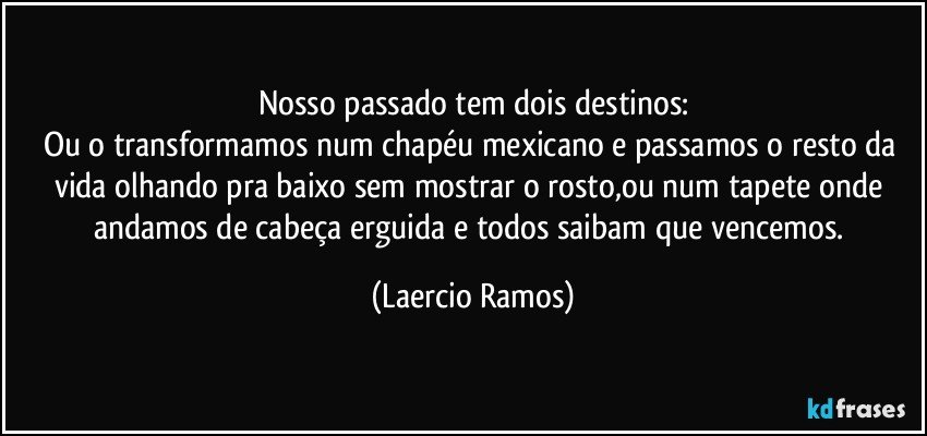 Nosso passado tem dois destinos:
Ou o transformamos num chapéu mexicano e passamos o resto da vida olhando pra baixo sem mostrar o rosto,ou num tapete onde andamos de cabeça erguida e todos saibam que vencemos. (Laercio Ramos)