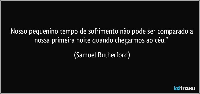 'Nosso pequenino tempo de sofrimento não pode ser comparado a nossa primeira noite quando chegarmos ao céu.'' (Samuel Rutherford)