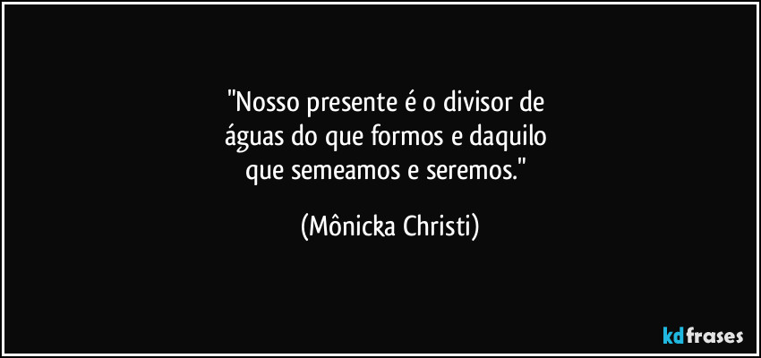 "Nosso presente é o divisor de 
águas do que formos e daquilo 
que semeamos e seremos." (Mônicka Christi)