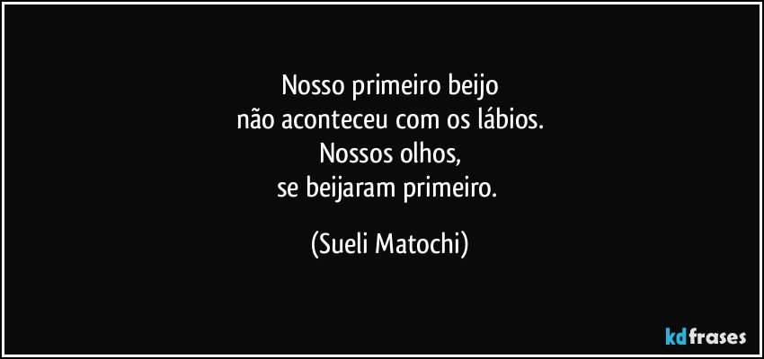 Nosso primeiro beijo
não aconteceu com os lábios.
Nossos olhos,
se beijaram primeiro. (Sueli Matochi)