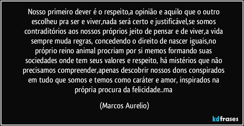 Nosso primeiro dever é o respeito,a opinião e aquilo que o outro escolheu pra ser e viver,nada será certo e justificável,se somos contraditórios aos nossos próprios jeito de pensar e de viver,a vida sempre muda regras, concedendo o direito de nascer iguais,no próprio reino animal procriam por si memos formando suas sociedades onde tem seus valores e respeito, há mistérios que não precisamos compreender,apenas descobrir nossos dons conspirados em tudo que somos e temos como caráter e amor, inspirados na própria procura da felicidade..ma (Marcos Aurelio)