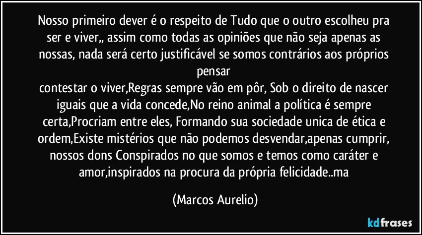 Nosso primeiro dever é o respeito de Tudo que o outro escolheu pra ser e viver,, assim como todas as opiniões que não seja apenas as  nossas, nada será certo justificável se somos contrários aos próprios pensar 
contestar o viver,Regras sempre vão em pôr, Sob  o direito de nascer iguais que  a vida concede,No reino animal a política é sempre certa,Procriam entre eles, Formando sua sociedade unica de ética e ordem,Existe mistérios que não podemos desvendar,apenas  cumprir, nossos dons Conspirados no que somos e temos como caráter e amor,inspirados na procura da própria felicidade..ma (Marcos Aurelio)