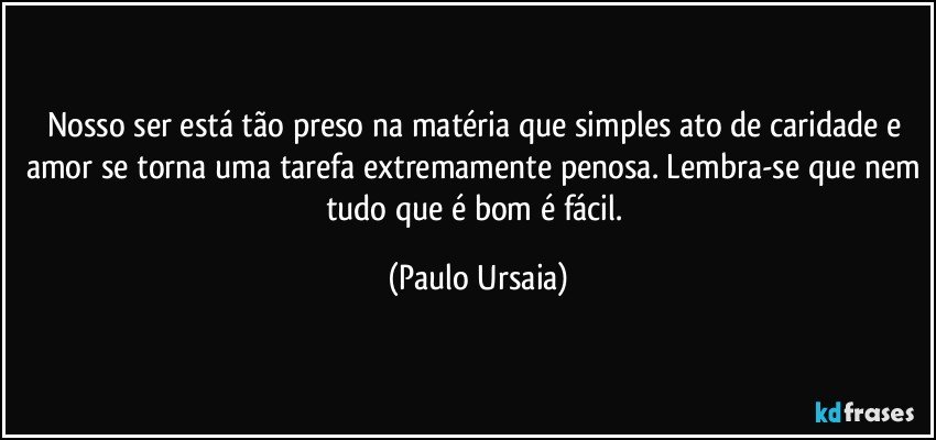 Nosso ser está tão preso na matéria que simples ato de caridade e amor se torna uma tarefa extremamente penosa. Lembra-se que nem tudo que é bom é fácil. (Paulo Ursaia)