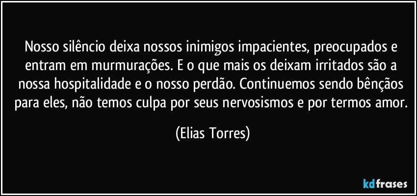 Nosso silêncio deixa nossos inimigos impacientes, preocupados e entram em murmurações. E o que mais os deixam irritados são a nossa hospitalidade e o nosso perdão. Continuemos sendo bênçãos para eles, não temos culpa por seus nervosismos e por termos amor. (Elias Torres)