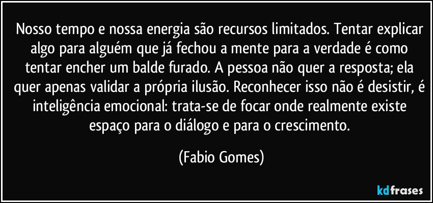 Nosso tempo e nossa energia são recursos limitados. Tentar explicar algo para alguém que já fechou a mente para a verdade é como tentar encher um balde furado. A pessoa não quer a resposta; ela quer apenas validar a própria ilusão. Reconhecer isso não é desistir, é inteligência emocional: trata-se de focar onde realmente existe espaço para o diálogo e para o crescimento. (Fabio Gomes)