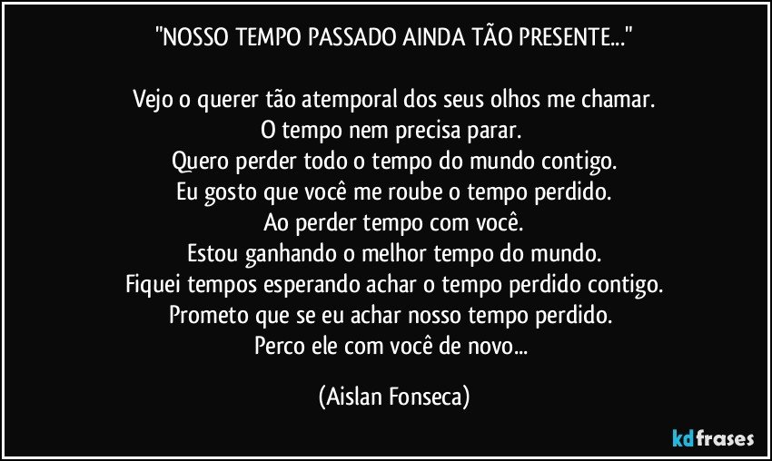 "NOSSO TEMPO PASSADO AINDA TÃO PRESENTE..."

Vejo o querer tão atemporal dos seus olhos me chamar.
O tempo nem precisa parar. 
Quero perder todo o tempo do mundo contigo.
Eu gosto que você me roube o tempo perdido.
Ao perder tempo com você.
Estou ganhando o melhor tempo do mundo.
Fiquei tempos esperando achar o tempo perdido contigo.
Prometo que se eu achar nosso tempo perdido. 
Perco ele com você de novo... (Aislan Fonseca)