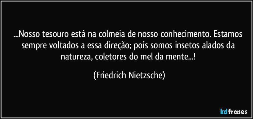 ...Nosso tesouro está na colmeia de nosso conhecimento. Estamos sempre voltados a essa direção;  pois somos insetos alados da natureza, coletores do mel da mente...! (Friedrich Nietzsche)