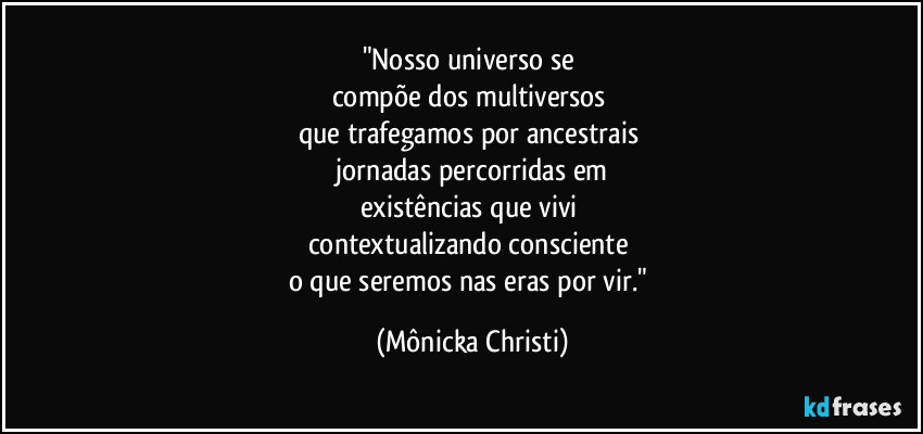 "Nosso universo se 
compõe dos multiversos 
que trafegamos por ancestrais 
 jornadas percorridas em 
existências que vivi 
contextualizando consciente 
o que seremos nas eras por vir." (Mônicka Christi)
