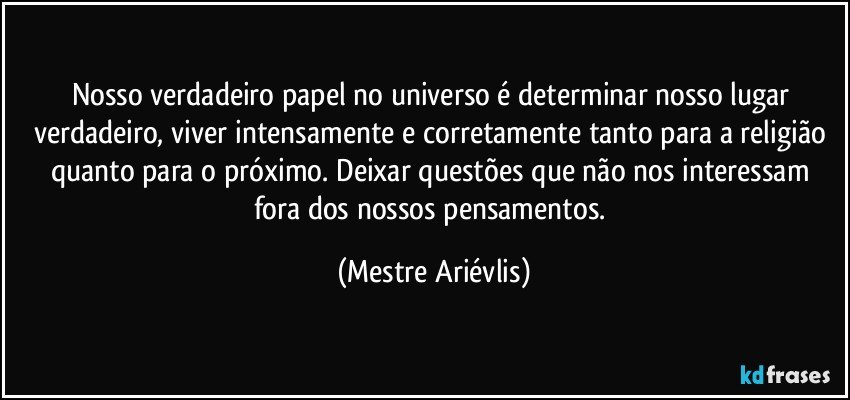 Nosso verdadeiro papel no universo é determinar nosso lugar verdadeiro, viver intensamente e corretamente tanto para a religião quanto para o próximo. Deixar questões que não nos interessam fora dos nossos pensamentos. (Mestre Ariévlis)