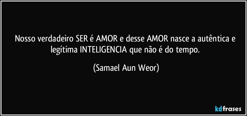 Nosso verdadeiro SER é AMOR e desse AMOR nasce a autêntica e legítima INTELIGENCIA que não é do tempo. (Samael Aun Weor)