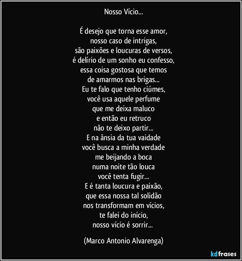 Nosso Vício...

É desejo que torna esse amor,
nosso caso de intrigas,
são paixões e loucuras de versos,
é delírio de um sonho eu confesso,
essa coisa gostosa que temos
de amarmos nas brigas...
Eu te falo que tenho ciúmes,
você usa aquele perfume
que me deixa maluco
e então eu retruco
não te deixo partir...
E na ânsia da tua vaidade
você busca a minha verdade
me beijando a boca
numa noite tão louca
você tenta fugir...
E é tanta loucura e paixão,
que essa nossa tal solidão
nos transformam em vícios,
te falei do início,
nosso vício é sorrir... (Marco Antonio Alvarenga)