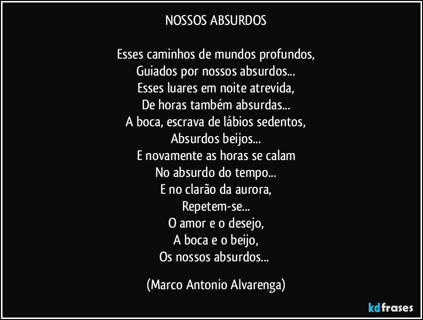 NOSSOS ABSURDOS

Esses caminhos de mundos profundos,
Guiados por nossos absurdos...
Esses luares em noite atrevida,
De horas também absurdas...
A boca, escrava de lábios sedentos,
Absurdos beijos...
E novamente as horas se calam
No absurdo do tempo...
E no clarão da aurora,
Repetem-se...
O amor e o desejo,
A boca e o beijo,
Os nossos absurdos... (Marco Antonio Alvarenga)