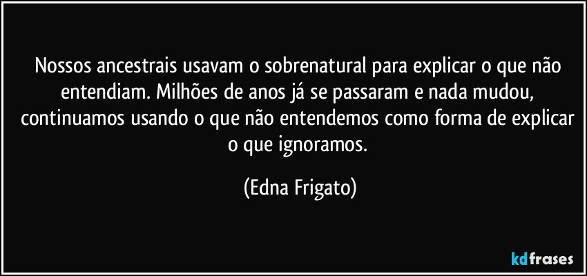 Nossos ancestrais usavam o sobrenatural para explicar o que não entendiam. Milhões de anos já se passaram e nada mudou, continuamos usando o que não entendemos como forma de explicar o que ignoramos. (Edna Frigato)