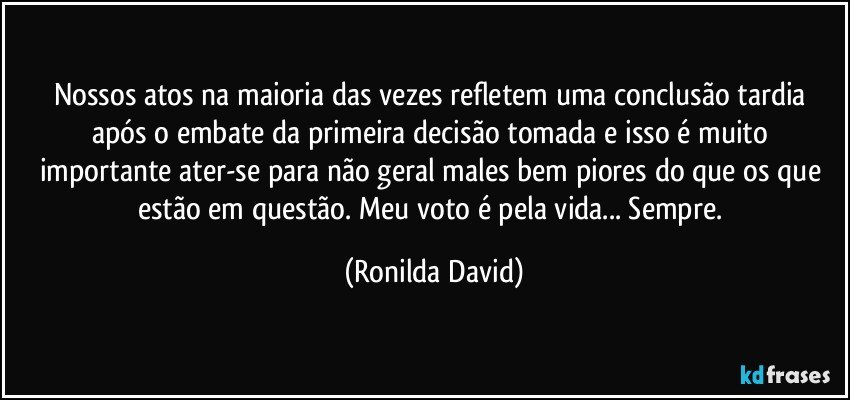 Nossos atos na maioria das vezes refletem uma conclusão tardia após o embate da primeira decisão tomada e isso é muito importante ater-se para não geral males bem piores do que os que estão em questão. Meu voto é pela vida... Sempre. (Ronilda David)