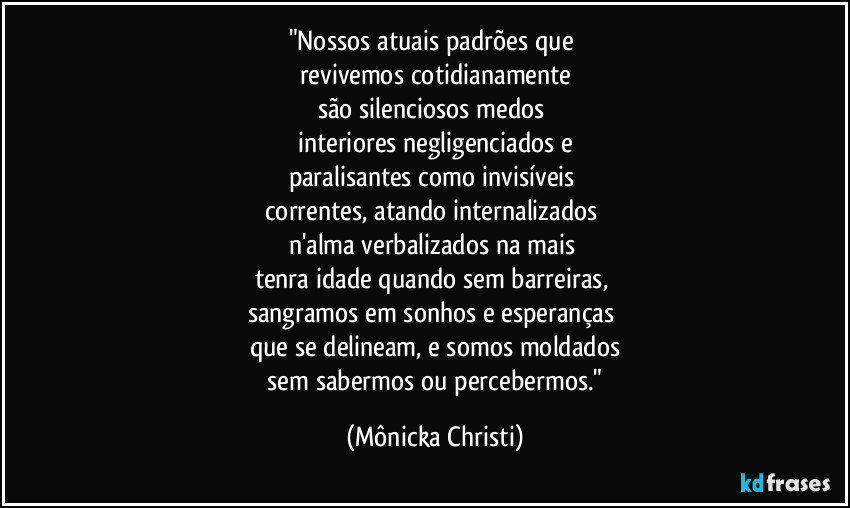 "Nossos atuais padrões que
revivemos cotidianamente
são silenciosos medos
interiores negligenciados e
paralisantes como invisíveis
correntes, atando internalizados
n'alma verbalizados na mais
tenra idade quando sem barreiras,
sangramos em sonhos e esperanças
que se delineam, e somos moldados
sem sabermos ou percebermos." (Mônicka Christi)