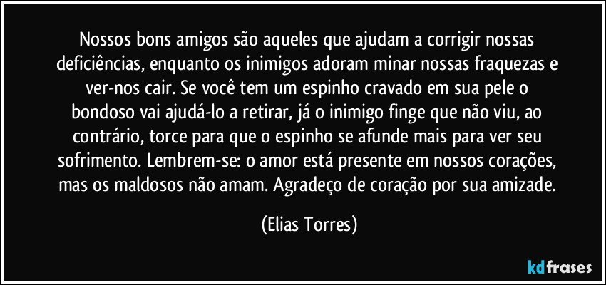 Nossos bons amigos são aqueles que ajudam a corrigir nossas deficiências, enquanto os inimigos adoram minar nossas fraquezas e ver-nos cair. Se você tem um espinho cravado em sua pele o bondoso vai ajudá-lo a retirar, já o inimigo finge que não viu, ao contrário, torce para que o espinho se afunde mais para ver seu sofrimento. Lembrem-se: o amor está presente em nossos corações, mas os maldosos não amam. Agradeço de coração por sua amizade. (Elias Torres)